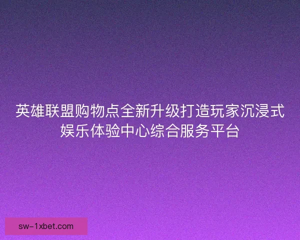 英雄联盟购物点全新升级打造玩家沉浸式娱乐体验中心综合服务平台