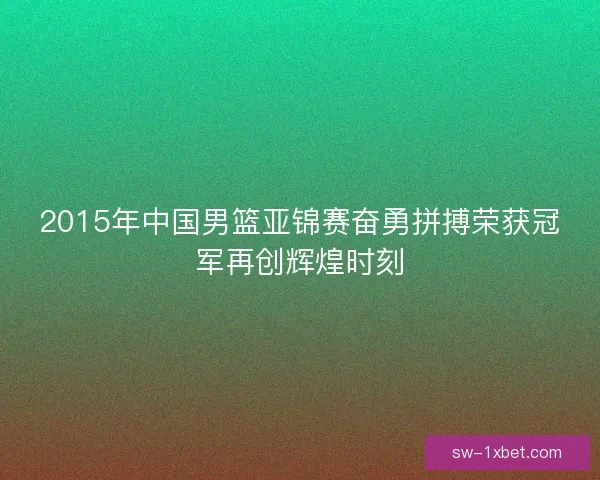 2015年中国男篮亚锦赛奋勇拼搏荣获冠军再创辉煌时刻 2015年中国男篮亚锦赛奋勇拼搏荣获冠军再创辉煌时刻