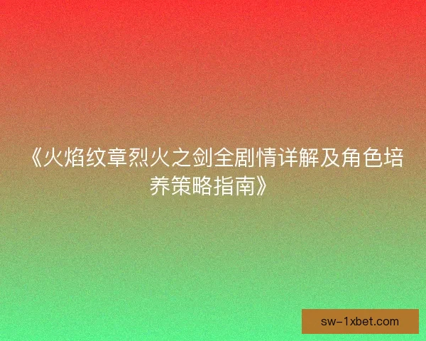 《火焰纹章烈火之剑全剧情详解及角色培养策略指南》 《火焰纹章烈火之剑全剧情详解及角色培养策略指南》