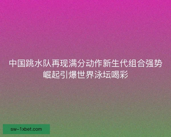 中国跳水队再现满分动作新生代组合强势崛起引爆世界泳坛喝彩 中国跳水队再现满分动作新生代组合强势崛起引爆世界泳坛喝彩