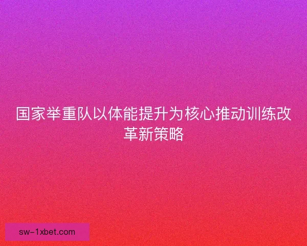 国家举重队以体能提升为核心推动训练改革新策略