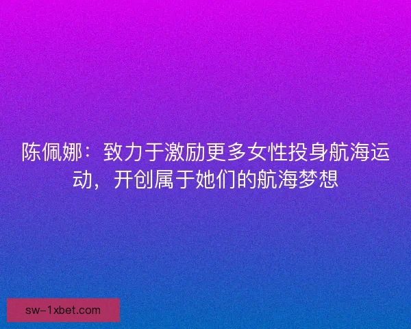 陈佩娜：致力于激励更多女性投身航海运动，开创属于她们的航海梦想