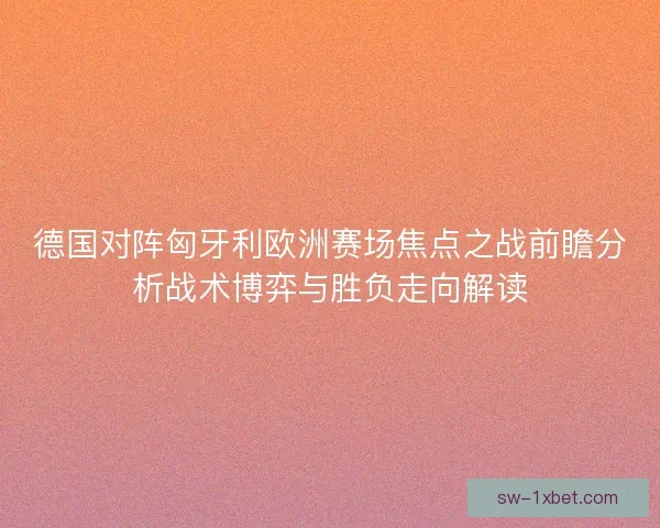 德国对阵匈牙利欧洲赛场焦点之战前瞻分析战术博弈与胜负走向解读