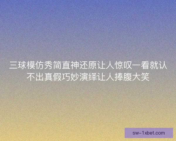三球模仿秀简直神还原让人惊叹一看就认不出真假巧妙演绎让人捧腹大笑