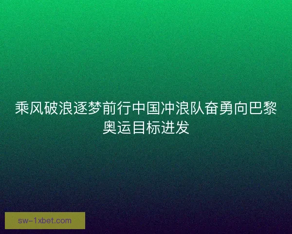 乘风破浪逐梦前行中国冲浪队奋勇向巴黎奥运目标进发