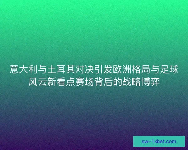 意大利与土耳其对决引发欧洲格局与足球风云新看点赛场背后的战略博弈
