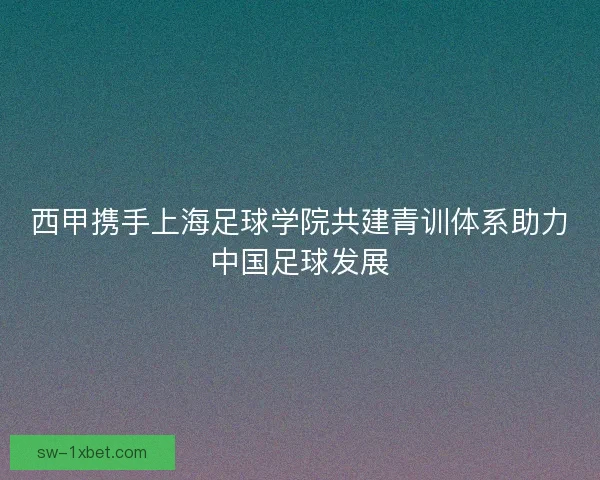 西甲携手上海足球学院共建青训体系助力中国足球发展