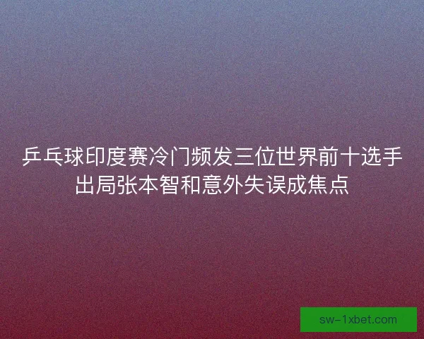 乒乓球印度赛冷门频发三位世界前十选手出局张本智和意外失误成焦点 乒乓球印度赛冷门频发三位世界前十选手出局张本智和意外失误成焦点