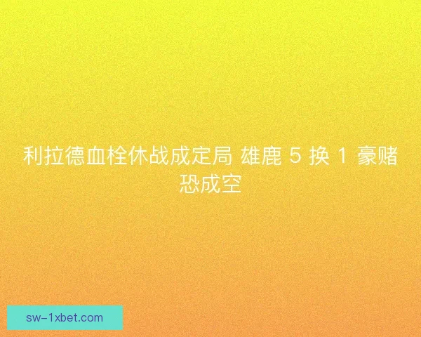 利拉德血栓休战成定局 雄鹿 5 换 1 豪赌恐成空