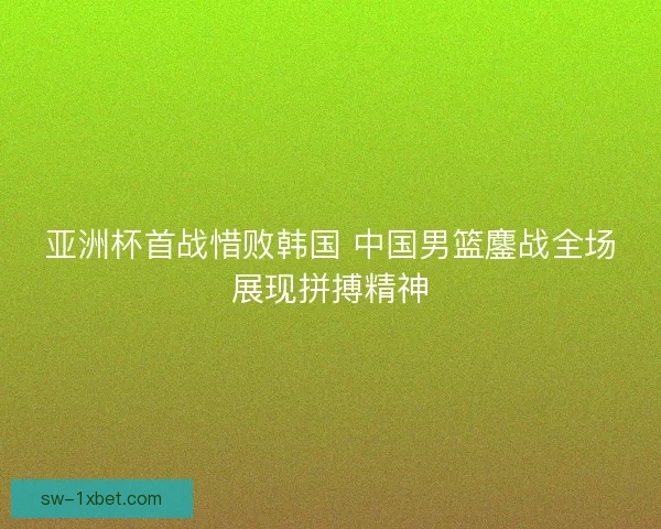 亚洲杯首战惜败韩国 中国男篮鏖战全场展现拼搏精神