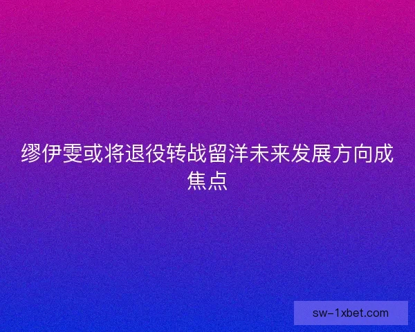缪伊雯或将退役转战留洋未来发展方向成焦点