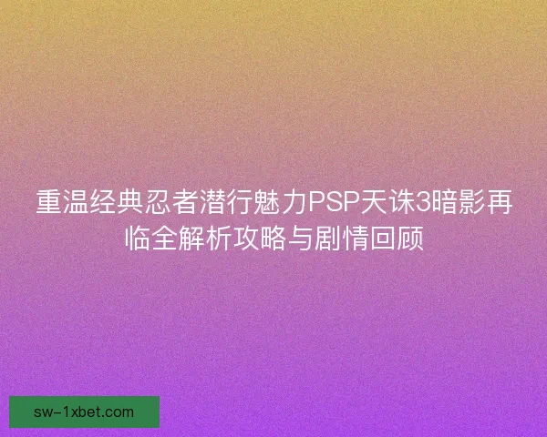 重温经典忍者潜行魅力PSP天诛3暗影再临全解析攻略与剧情回顾