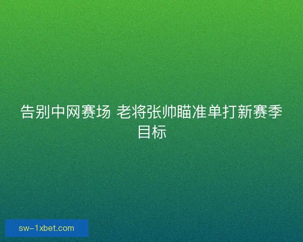 告别中网赛场 老将张帅瞄准单打新赛季目标