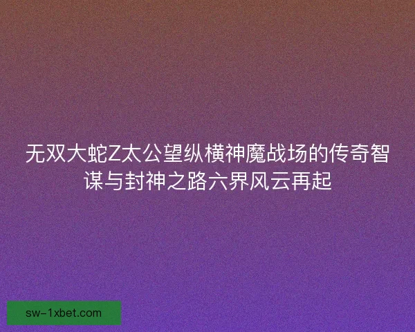无双大蛇Z太公望纵横神魔战场的传奇智谋与封神之路六界风云再起
