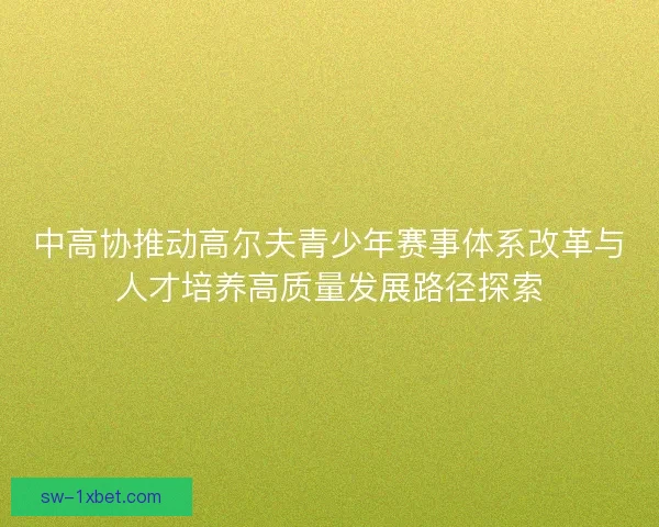 中高协推动高尔夫青少年赛事体系改革与人才培养高质量发展路径探索